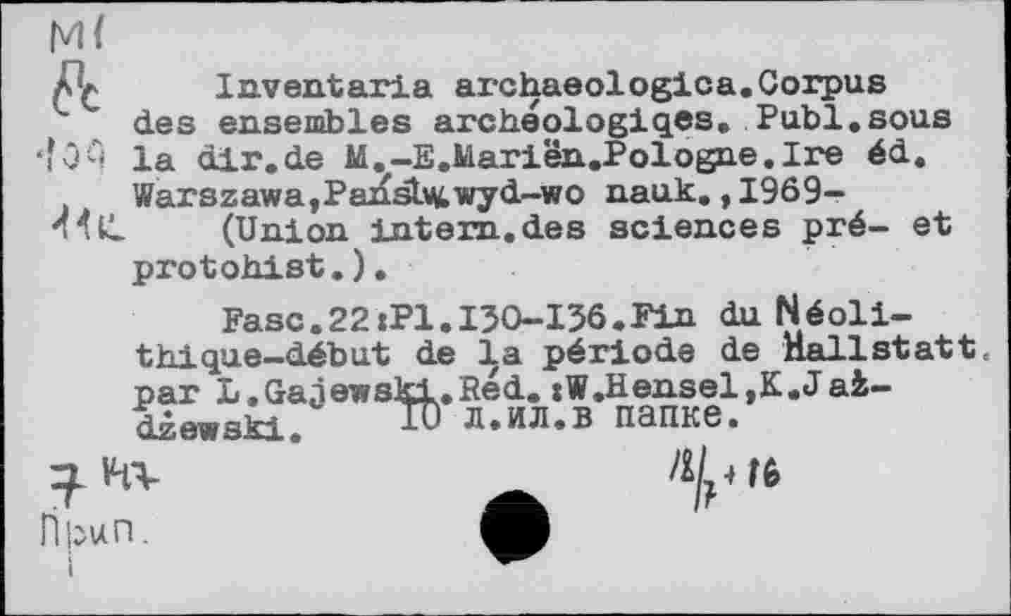 ﻿Д* Inventaria archaeologies.Corpus des ensembles archeologiqes, Publ.sous •і1ч la dlr.de M.-E.Mariën.Polog?ie.Ire éd. Warszawa,Pansb^wyd-wo nauk.,1969-
(Union intern, des sciences pré- et protohist.).
Fasc.22xPl.I30-I36.Fin du Néolithique-début de la période de Hallstatt« par 1.Gajewski.Red. :W.Hensel,K.Jai— ат-стякі. iU л.ил.в папке.
H V-fV	_	^/, 16
Пігип.